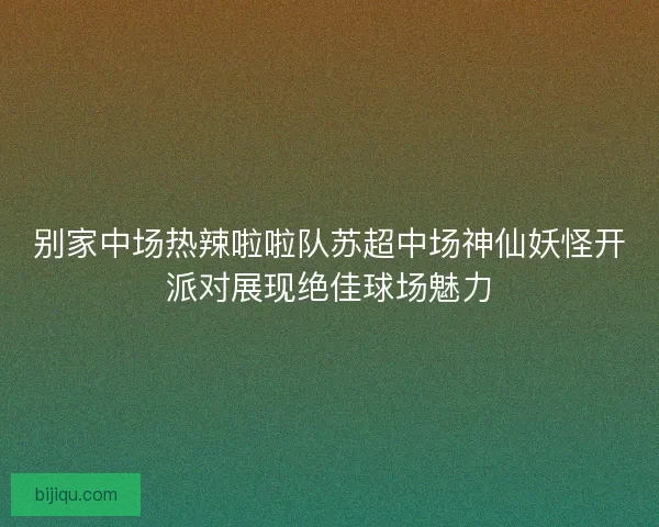 别家中场热辣啦啦队苏超中场神仙妖怪开派对展现绝佳球场魅力