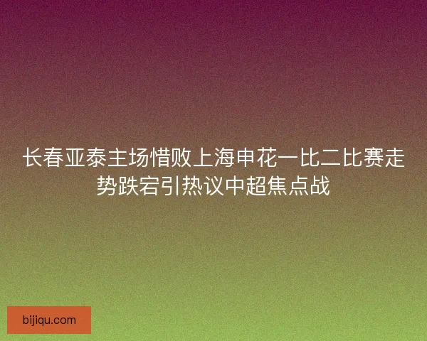 长春亚泰主场惜败上海申花一比二比赛走势跌宕引热议中超焦点战
