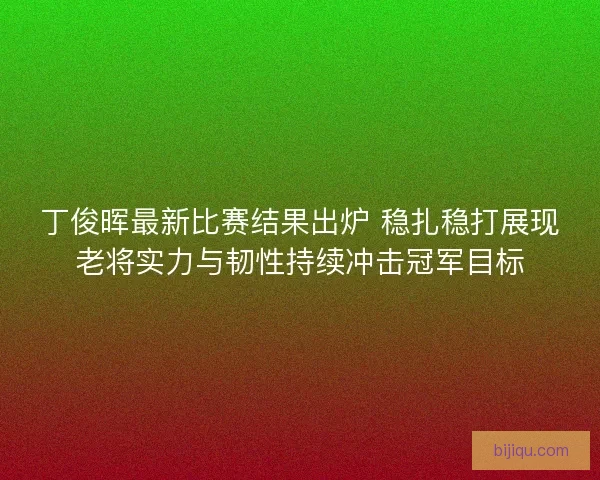 丁俊晖最新比赛结果出炉 稳扎稳打展现老将实力与韧性持续冲击冠军目标