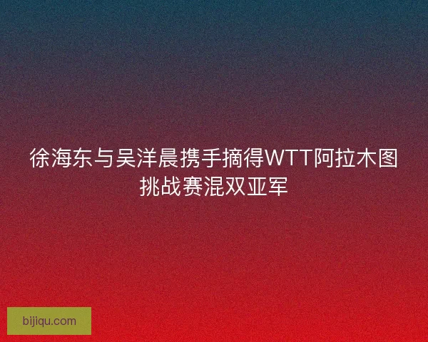 徐海东与吴洋晨携手摘得WTT阿拉木图挑战赛混双亚军