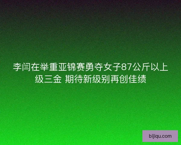 李闫在举重亚锦赛勇夺女子87公斤以上级三金 期待新级别再创佳绩