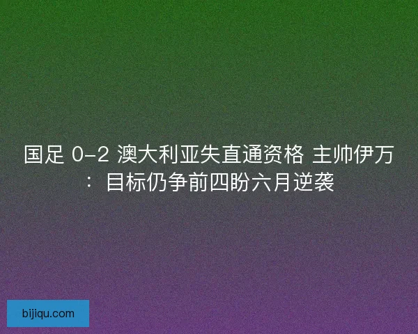 国足 0-2 澳大利亚失直通资格 主帅伊万：目标仍争前四盼六月逆袭