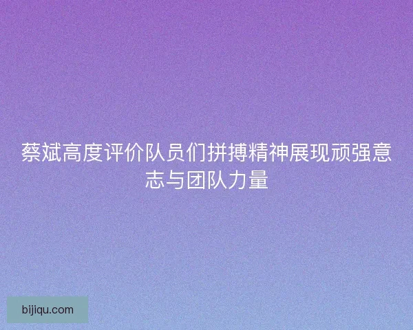 蔡斌高度评价队员们拼搏精神展现顽强意志与团队力量