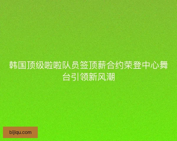 韩国顶级啦啦队员签顶薪合约荣登中心舞台引领新风潮