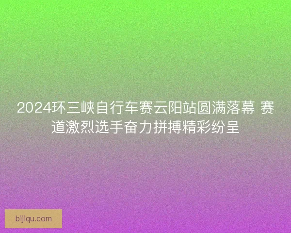 2024环三峡自行车赛云阳站圆满落幕 赛道激烈选手奋力拼搏精彩纷呈