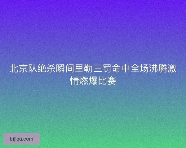 北京队绝杀瞬间里勒三罚命中全场沸腾激情燃爆比赛