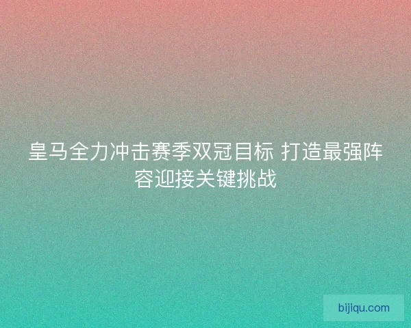 皇马全力冲击赛季双冠目标 打造最强阵容迎接关键挑战