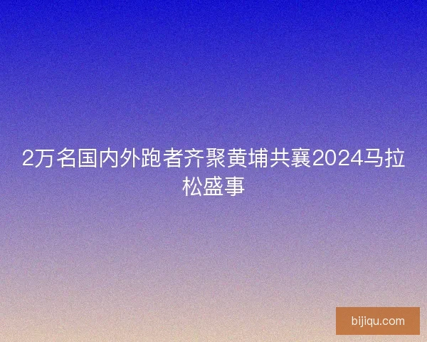 2万名国内外跑者齐聚黄埔共襄2024马拉松盛事