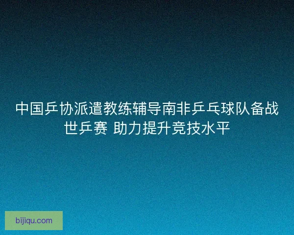 中国乒协派遣教练辅导南非乒乓球队备战世乒赛 助力提升竞技水平