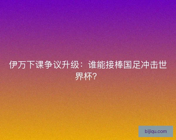 伊万下课争议升级：谁能接棒国足冲击世界杯？