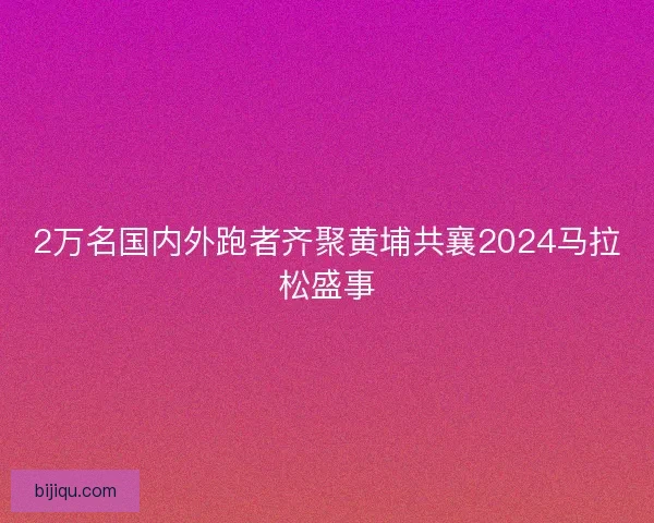 2万名国内外跑者齐聚黄埔共襄2024马拉松盛事