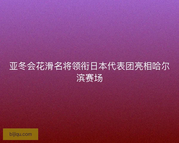 亚冬会花滑名将领衔日本代表团亮相哈尔滨赛场